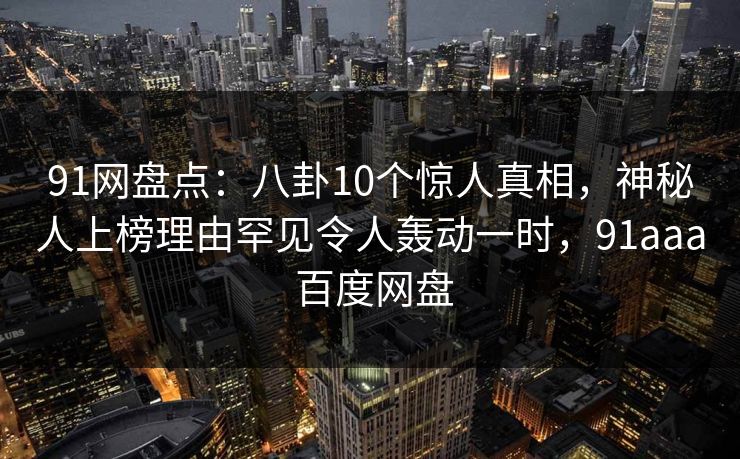 91网盘点：八卦10个惊人真相，神秘人上榜理由罕见令人轰动一时，91aaa 百度网盘