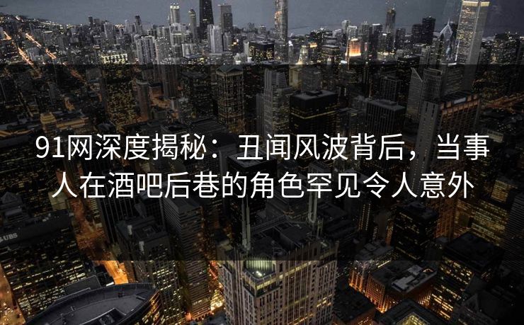 91网深度揭秘：丑闻风波背后，当事人在酒吧后巷的角色罕见令人意外