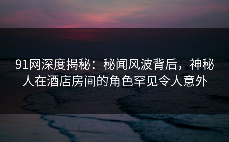 91网深度揭秘：秘闻风波背后，神秘人在酒店房间的角色罕见令人意外